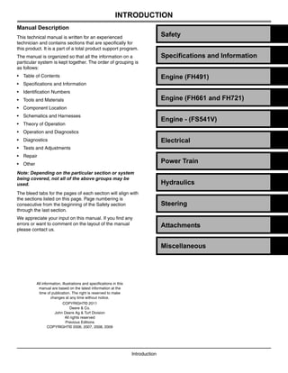 Manual Description
This technical manual is written for an experienced
technician and contains sections that are specifically for
this product. It is a part of a total product support program.
The manual is organized so that all the information on a
particular system is kept together. The order of grouping is
as follows:
• Table of Contents
• Specifications and Information
• Identification Numbers
• Tools and Materials
• Component Location
• Schematics and Harnesses
• Theory of Operation
• Operation and Diagnostics
• Diagnostics
• Tests and Adjustments
• Repair
• Other
Note: Depending on the particular section or system
being covered, not all of the above groups may be
used.
The bleed tabs for the pages of each section will align with
the sections listed on this page. Page numbering is
consecutive from the beginning of the Safety section
through the last section.
We appreciate your input on this manual. If you find any
errors or want to comment on the layout of the manual
please contact us.
Introduction
All information, illustrations and specifications in this
manual are based on the latest information at the
time of publication. The right is reserved to make
changes at any time without notice.
COPYRIGHT© 2011
Deere & Co.
John Deere Ag & Turf Division
All rights reserved
Previous Editions
COPYRIGHT© 2006, 2007, 2008, 2009
INTRODUCTION
Specifications and Information
Engine (FH491)
Power Train
Safety
Engine (FH661 and FH721)
Attachments
Electrical
Steering
Miscellaneous
Hydraulics
Engine - (FS541V)
 