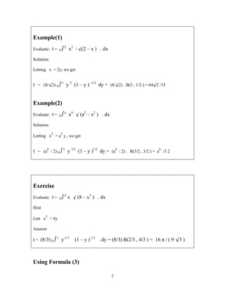 7
Example(1)
Evaluate: I = 02
x2
/ (2 – x ) . dx
Solution:
Letting x = 2y, we get
I = (8/2) 01
y 2
(1 – y ) -1/2
dy = (8/2) . B(3 , 1/2 ) = 642 /15
Example(2)
Evaluate: I = 0a
x4
 (a2
– x2
) . dx
Solution:
Letting x
2
= a
2
y , we get
I = (a
6
/ 2) 01
y 3/2
(1 – y )1/2
dy = (a
6
/ 2) . B(5/2 , 3/2 ) = a
6
/3 2
Exercise
Evaluate: I = 02
x  (8 – x3
) . dx
Hint
Lett x
3
= 8y
Answer
I = (8/3) 01
y-1/3
(1 – y ) 1/3
. dy = (8/3) B(2/3 , 4/3 ) = 16 π / ( 9 3 )
Using Formula (3)
 