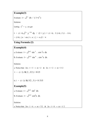 8
Example(3)
Evaluate: I = 0∞
dx / ( 1+x4
)
Solution:
Letting x
4
= y , we get
I = (1 / 4) 0∞
y -3/4
dy / (1 + y ) = (1 / 4) . Γ (1/4) . Γ (1 - 1/4 )
= (1/4) . [ π / sin ( ¼ . π ) ] = π 2 / 4
Using Formula (2)
Example(4)
a. Evaluate: I = 0π/2
sin 3
. cos 2
x dx
b. Evaluate: I = 0π/2
sin 4
. cos 5
x dx
Solution:
a. Notice that: 2m - 1 = 3 → m = 2 & 2n - 1 = 2 → m = 3/ 2
I = (1 / 2) B( 2 , 3/2 ) = 8/15
b. I = (1 / 2) B( 5/2 , 3 ) = 8 /315
Example(5)
a. Evaluate: I = 0π/2
sin6
dx
b. Evaluate: I = 0π/2
cos6
x dx
Solution:
a. Notice that: 2m - 1 = 6 → m = 7/2 & 2n - 1 = 0 → m = 1/ 2
 