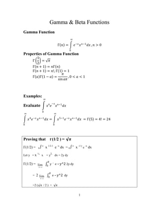 1
Gamma & Beta Functions
Gamma Function
Γ 𝑛 = 𝑒−𝑥
𝑥𝑛−1
𝑑𝑥
∞
0
, 𝑛 > 0
Properties of Gamma Function
Γ
1
2
= 𝜋
Γ 𝑛 + 1 = 𝑛Γ 𝑛
Γ 𝑛 + 1 = 𝑛!, Γ 1 = 1
Γ 𝑎 Γ 1 − 𝑎 =
𝜋
sin 𝑎𝜋
, 0 < 𝑎 < 1
Examples:
𝐄𝐯𝐚𝐥𝐮𝐚𝐭𝐞 𝑥4
𝑒
−𝑥
𝑥𝑛−1
𝑑𝑥
∞
0
𝑥4
𝑒−𝑥
𝑥𝑛−1
𝑑𝑥
∞
0
= 𝑥5−1
𝑒−𝑥
𝑥𝑛−1
𝑑𝑥
∞
0
= Γ 5 = 4! = 24
Proving that Γ(1/2 ) = π
Γ(1/2) = 0∞
x 1/2-1
e -x
dx = 0∞
x -1/2
e
-x
dx
Let y = x ½,
x = y
2,
dx = 2y dy
Γ(1/2) = lim

B
y 1

e – y^2 2y dy
𝐵
0
= 2 lim

B
e – y^2 dy
𝐵
0
=2 (π / 2 ) = π
 