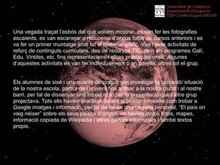 Una vegada traçat l’esbós del que volíem mostrar, es van fer les fotografies escaients, es van escanejar o recuperar d’arxius fotos de cursos anteriors i es va fer un primer muntatge amb tot el material gràfic. Van haver activitats de reforç de continguts curriculars, des de recursos TIC, com els programes Galí, Edu, Vincles, etc. fins representacions i altres pràctiques orals. Algunes d’aquestes activitats es van fer individualment o en parella, altres tot el grup. Els alumnes de sisè i uns quants de cinquè van investigar la ubicació/ situació   de la nostra escola, partint de l’univers fins arribar a la nostra ciutat i al nostre barri, per tal de dissenyar una introducció per la presentació que l’altre grup projectava. Tots ells havien practicat durant el primer trimestre com trobar a Google imatges i informació, per tal de fer-se una carpeta personal, “El país on vaig néixer” sobre els seus països d’origen, on havien inclòs fotos, mapes, informació copiada de Wikipèdia i altres portals informatius i també textos propis.  