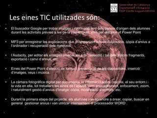 Les eines TIC utilitzades són: :   El buscador Google per trobar imatges i informació tant dels països d’origen dels alumnes durant les activitats prèvies a les de la presentació, com per elaborar el Power Point MP3 per enregistrar les explicacions que acompanyen a cada diapositiva, còpia d’arxius a l’ordinador i recuperació dels mateixos. l’Audacity, per editar els enregistraments, és a dir, selecció i tall dels millors fragments, exportació i canvi d’arxius, etc. Eines del Power Point d’elecció de format i presentació de les diapositives, inserció d’imatges, veus i música. La càmara fotogràfica digital per documentar la informació sobre l’escola, el seu entorn i la vida en ella, tot treballant les eines de l’aparell, com enquadrament, enfocament, zoom, i naturalment gestió d’arxius d’imatge: còpia, modificació d’atributs, etc. Durant la primera etapa del projecte  els alumnes van aprendre a crear, copiar, buscar en general  gestionar arxius i van utilitzar intensament el processador WORD . 