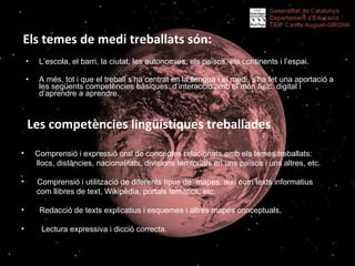 Els temes de medi treballats són: L’escola, el barri, la ciutat, les autonomies, els països, els continents i l’espai.  A més, tot i que el treball s’ha centrat en la llengua i el medi, s’ha fet una aportació a les següents competències bàsiques: d’interacció amb el món físic, digital i d’aprendre a aprendre.    Les competències lingüístiques treballades Comprensió i expressió oral de conceptes relacionats amb els temes treballats: llocs, distàncies, nacionalitats, divisions territorials en uns països i uns altres, etc. Comprensió i utilització de diferents tipus de  mapes, així com texts informatius  com llibres de text, Wikipèdia, portals temàtics, etc. Redacció de texts explicatius i esquemes i altres mapes conceptuals. Lectura expressiva i dicció correcta. 
