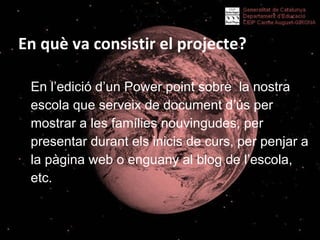 En què va consistir el projecte? En l’edició d’un Power point sobre  la nostra escola que serveix de document d’ús per mostrar a les famílies nouvingudes, per presentar durant els inicis de curs, per penjar a la pàgina web o enguany al blog de l’escola, etc.  