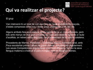Qui va realitzar el projecte? El grup   Van intervenir-hi un total de vuit alumnes de l’aula d’acollida de l’escola, d’edats compreses entre nou i dotze anys, matriculats a 4t, 5è i 6è.  Alguns arribats feia pocs mesos, altres havien fet ja un curs a l’escola, però tots amb menys de dos anys a Catalunya i per això estaven adscrits a l’aula d’acollida, on rebien reforç lingüístic i de coneixement de la cultura catalana.  Procedents de Marroc, Paquistan, i Colòmbia, alguns d’ambient rural, amb Poca escolaritat prèvia i altres de grans ciutats i escolaritzats regularment.  Les seves Competències lingüístiques eren molt diferents, tant en la seva llengua materna o d’estudi al país d’origen, com en llengües llatines.  