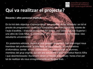 Qui va realitzar el projecte? ? Docents i altre personal implicat  En la tria dels objectius d’aprenentatge, del projecte, de les activitats i en tot el procés de programació i realització d’aquestes van intervenir-hi les tutores de l’aula d’acollida, i d’educació especial del centre, una tutora de Cicle Superior i una altra de Cicle Mitjà, el coordinador LIC, el coordinador d’informàtica i dos estudiants universitàries. En posteriors edicions, durant el curs passat i el present, han intervingut nous membres del professorat: la directora, la cap d’estudis, la coordinadora d’informàtica; també  el nou  coordinador LIC i uns quants ex alumnes, membres del grup original, qui són ara estudiants d’ESO a l’institut Narcís Xifra  i que desinteressada i lliurament vénen a l’escola a les seves  hores d’oci per  tal de realitzar els nous enregistraments en llengua àrab.    