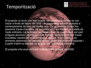 Temporització El projecte va durar uns tres mesos: les primeres activitats es van iniciar a finals de febrer del 2007 i la presentació estava acabada a començaments de juny del mateix any.  Es va realitzar durant les sessions d’aula d’acollida, tot coincidint amb les classes de Català de l’aula ordinària. La dedicació setmanal va ser de dues hores  per part d’alguns alumnes i de tres per part d’altres,  sempre en horari d’aula d’acollida, mentre els seus companys de curs  feien Català. Les primeres setmanes van treballar en dos grups pràcticament separats i a partir d’abril va treballar tot el grup junt una sessió setmanal. El projecte s’ha anat utilitzant i millorant fins al març del 2009. 