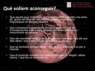 Què volíem aconseguir? Que aquest grup d’alumnes de l’aula d’acollida treballés una sèrie de  temes de Medi tot millorant les seves competències lingüístiques en llengua catalana. Que s’iniciessin o avancessin en l’ús d’eines TIC per tal d’incorporar-les a les seves tasques escolars i de recerca i comunicació en general. Que els membres del grup es coneguessin i sabessin més els uns dels altres i que s’exercitessin a treballar en equip. Que se sentissin protagonistes i  autors d’un producte d’ús per a l’escola. Que el producte resultant fos obert a innovacions, afegits i altres canvis, i que fos un producte viu.  