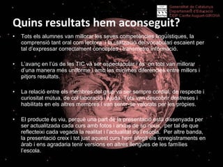 Quins resultats hem aconseguit? Tots els alumnes van millorar les seves competències lingüístiques, la comprensió tant oral com lectora  i la utilització del vocabulari escaient per tal d’expressar correctament conceptes i transmetre informació. L’avanç en l’ús de les TIC va ser espectacular i és  on tots van millorar d’una manera més uniforme i amb les mínimes diferències entre millors i pitjors resultats. La relació entre els membres del grup va ser sempre cordial, de respecte i curiositat mútua, de col·laboració i ajuda. Tots van descobrir destreses i habilitats en els altres membres i van sentir-se valorats per les pròpies.  El producte és viu, perquè una part de la presentació està dissenyada per ser actualitzada cada curs amb fotos i arxius de so nous,  per tal de que reflecteixi cada vegada la realitat i l’actualitat de l’escola.  Per altre banda, la presentació creix i tot just aquest curs hem afegit els enregistraments en àrab i ens agradaria tenir versions en altres llengües de les famílies l’escola.  