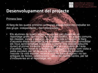 Desenvolupament del projecte Primera fase Al llarg de les quatre primeres setmanes els alumnes van treballar en dos grups  independents  i ben diferenciats:  Els alumnes de quart i alguns de cinquè van dissenyar un reportatge gràfic de l’escola, tot incloent l’edifici, els espais comuns, les classes, zones d’esbarjo, així com la vida a l’escola. Al llarg d’aquesta etapa del projecte els alumnes van exercitar i consolidar els nous aprenentatges lingüístics sobre la vida escolar adquirits durant el primer trimestre i inclosos dins el currículum de l’aula d’acollida. Van haver-hi activitats d’investigació prèvia, com visita a webs escolars per tal de veure diferents formes de presentar l’escola i la vida escolar, recerca i tria de fotos antigues i no tan antigues de festes, celebracions i altres del nostre centre, per tal d’incloure-les en el reportatge, etc.  