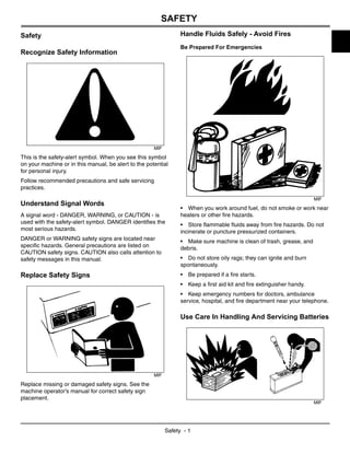 Safety - 1
SAFETY
Safety
Recognize Safety Information
MIF
This is the safety-alert symbol. When you see this symbol
on your machine or in this manual, be alert to the potential
for personal injury.
Follow recommended precautions and safe servicing
practices.
Understand Signal Words
A signal word - DANGER, WARNING, or CAUTION - is
used with the safety-alert symbol. DANGER identifies the
most serious hazards.
DANGER or WARNING safety signs are located near
specific hazards. General precautions are listed on
CAUTION safety signs. CAUTION also calls attention to
safety messages in this manual.
Replace Safety Signs
MIF
Replace missing or damaged safety signs. See the
machine operator’s manual for correct safety sign
placement.
Handle Fluids Safely - Avoid Fires
Be Prepared For Emergencies
MIF
• When you work around fuel, do not smoke or work near
heaters or other fire hazards.
• Store flammable fluids away from fire hazards. Do not
incinerate or puncture pressurized containers.
• Make sure machine is clean of trash, grease, and
debris.
• Do not store oily rags; they can ignite and burn
spontaneously.
• Be prepared if a fire starts.
• Keep a first aid kit and fire extinguisher handy.
• Keep emergency numbers for doctors, ambulance
service, hospital, and fire department near your telephone.
Use Care In Handling And Servicing Batteries
MIF
 