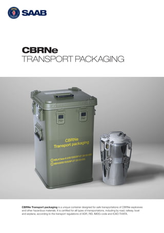 CBRNe
TRANSPORT PACKAGING
CBRNe Transport packaging is a unique container designed for safe transportations of CBRNe explosives
and other hazardous materials. It is certified for all types of transportations, including by road, railway, boat
and airplane, according to the transport regulations of ADR, RID, IMDG-code and ICAO-TI/IATA.
 