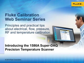 © 2014 Fluke Corporation.
Fluke Calibration
Web Seminar Series
Principles and practical tips
about electrical, flow, pressure,
RF and temperature calibration
Introducing the 1586A Super-DAQ
Precision Temperature Scanner
 