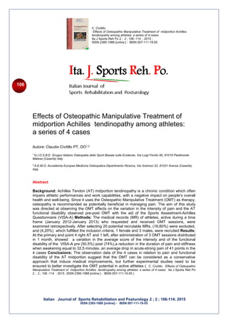 Italian Journal of Sports Rehabilitation and Posturology 2 ; 2 ; 106-114; 2015
ISSN 2385-1988 [online] - IBSN 007-111-19-55
C. Civitillo
Effects of Osteopathic Manipulative Treatment of midportion Achilles
tendinopathy among athletes: a series of 4 cases
Ita J Sports Reh Po 2 ; 2 ; 106 -114 : 2015 ;
ISSN 2385-1988 [online ] - IBSN 007-111-19-55
106
Effects of Osteopathic Manipulative Treatment of
midportion Achilles tendinopathy among athletes:
a series of 4 cases
Autore: Claudio Civitillo PT, DO1,2
1
G.I.O.S.B.E. Gruppo Italiano Osteopatia dello Sport Basata sulle Evidenze, Via Luigi Ferrito 95, 81016 Piedimonte
Matese (Caserta) Italy
2
A.E.M.O. Accademia Europea Medicina Osteopatica Dipartimento Ricerca, Via Gramsci 22, 81031 Aversa (Caserta)
Italy
Abstract
Background: Achilles Tendon (AT) midportion tendinopathy is a chronic condition which often
impairs athletic performances and work capabilities, with a negative impact on people’s overall
health and well-being. Since it uses the Osteopathic Manipulative Treatment (OMT) as therapy,
osteopathy is recommended as potentially beneficial in managing pain. The aim of this study
was directed at observing the OMT effects on the variation in the intensity of pain and the AT
functional disability observed pre-post OMT with the aid of the Sports Assestment-Achilles
Questionnaire (VISA-A) Methods: The medical records (MR) of athletes, active during a time
frame (January 2012-January 2013) who requested and received OMT sessions, were
examined retrospectively. After selecting 20 potential recrutable MRs, (16,80%) were excluded,
and (4,20%) which fulfilled the inclusion criteria, 1 female and 3 males, were recruited Results:
At the primary end point 4 right AT and 1 left, after administration of 3 OMT sessions distributed
in 1 month, showed: a variation in the average score of the intensity and of the functional
disability of the VISA-A pre (50,5%) post (74%),a reduction in the duration of pain and stiffness
when awakening equal to 32,5 minutes, an average drop in acute-strong pain of 41 points in the
4 cases Conclusions: The observation data of the 4 cases in relation to pain and functional
disability of the AT midportion suggest that the OMT can be considered as a conservative
approach that induce medical improvements, but further experimental studies need to be
ensured to better investigate the OMT potential in active athletes ( C. Civitillo Effects of Osteopathic
Manipulative Treatment of midportion Achilles tendinopathy among athletes: a series of 4 cases -
Ita J Sports Reh Po
2 ; 2 ; 106 -114 : 2015 ; ISSN 2385-1988 [online ] - IBSN 007-111-19-55 )
 
