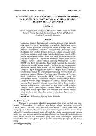 Edumatica Volume 04 Nomor 01, April 2014 ISSN: 2088-2157 
STUDI PENGGUNAAN JEJARING SOSIAL EDMODO SEBAGAI MEDIA 
E-LEARNING OLEH DOSEN SENIOR YANG TIDAK TERBIASA 
BEKERJA DENGAN KOMPUTER 
Jefri Marzal 
Dosen Program Studi Pendidikan Matematika FKIP Universitas Jambi 
Kampus Pinang Masak Jl. Raya Jambi Ma. Bulian KM 15 Jambi 
Email: jeff_marsal@yahoo.com 
Abstrak 
Munculnya internet dan teknologi komunikasi online telah merubah 
cara orang bekerja, berkomunikasi, bersosialisasi dan belajar. Akan 
tetapi, sebuah penelitian menunjukan bahwa sepertiga dari 1000 
pengajar mengalami kesulitan menggunakan teknologi yang 
disediakan oleh sekolah. Dengan demikian, sebuah tantangan untuk 
mendorong pengajar untuk dapat berinteraksi dengan peserta didik 
melalui pembelajaran online. Salah satu media pembelajaran online 
yang telah digunakan digunakan diberbagai negara maju adalah 
Edmodo. Edmodo adalah sebuah Learning Management System 
(LMS) yang dapat memfasilitasi dosen untuk membuat dan mengatur 
kelas online mereka secara mudah. Penelitian ini menginvesitigasi 
bagaimana seorang dosen senior tapi tidak terbiasa bekerja dengan 
komputer, dapat menggunakan Edmodo sebagai media e-learning 
untuk mahasiswanya, dan selanjutnya mengungkap persepsi dosen dan 
mahasiswa tentang Edmodo. Penelitian yang dilakukan di Program 
Studi Pendidikan Matematika FKIP Univeristas Jambi ini 
menunjukkan bahwa Dosen senior yang tak terbiasa bekerja dengan 
komputer tersebut dapat menggunakan Edmodo sebagai media e-learning. 
Hasil penelitin ini juga menunjukan bahwa dosen tersebut 
bersama mahasiswanya mempunyai persepsi yang positif terhadap 
Edmodo untuk pembelajaran dimana dosen dan mahasiswa 
menyatakan bahwa aspek teknis dan sebagian fitur Edmodo mudah 
untuk dipahami dan digunakan untuk pembelajaran berbantuan e-learning. 
Kata Kunci: E-learning, Jejaring Sosial, Edmodo 
A. PENDAHULUAN 
Munculnya internet dan teknologi komunikasi online telah merubah cara orang 
bekerja, berkomunikasi, bersosialisasi dan belajar sebagai komunitas jejaring (M. 
Castells, 1986). Penelitian yang dilakukan oleh British Council pada tahun 2007 
mengungkapkan bahwa 69% pelajar diseluruh dunia mengatakan bahwa mereka belajar 
lebih efektif kalau bersosialisasi secara informal, dan pelajar yang mempunyai jaringan 
sosial yang kuat mempunyai performansi yang baik secara akademik. Selain itu, jejaring 
sosial online adalah alat komunikasi yang baik untuk membangun pengetahuan 
berdasarkan relasi sosial, percakapan, kerjasama dan berbagi pekerjaan (C. G. Arroyo, 
2011). 
Studi Penggunaan Jejaring………………………………………………………………………| 37 
 