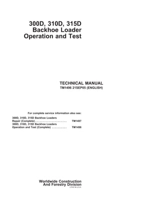 300D, 310D, 315D
Backhoe Loader
Operation and Test
TECHNICAL MANUAL
TM1496 21SEP05 (ENGLISH)
For complete service information also see:
300D, 310D, 315D Backhoe Loaders
Repair (Complete) . . . . . . . . . . . . . . . . . . . . . TM1497
300D, 310D, 315D Backhoe Loaders
Operation and Test (Complete) . . . . . . . . . . TM1496
Worldwide Construction
And Forestry Division
LITHO IN U.S.A.
 