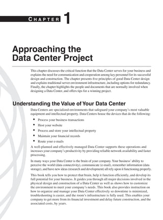 CHAPTER
                               1
Approaching the
Data Center Project
      This chapter discusses the critical function that the Data Center serves for your business and
      explains the need for communication and cooperation among key personnel for its successful
      design and construction. The chapter presents ﬁve principles of good Data Center design
      and explains traditional server environment infrastructure, including options for redundancy.
      Finally, the chapter highlights the people and documents that are normally involved when
      designing a Data Center, and offers tips for a winning project.



Understanding the Value of Your Data Center
      Data Centers are specialized environments that safeguard your company’s most valuable
      equipment and intellectual property. Data Centers house the devices that do the following:
       •   Process your business transactions
       •   Host your website
       •   Process and store your intellectual property
       •   Maintain your ﬁnancial records
       •   Route your e-mails
      A well-planned and effectively managed Data Center supports these operations and
      increases your company’s productivity by providing reliable network availability and faster
      processing.
      In many ways your Data Center is the brain of your company. Your business’ ability to
      perceive the world (data connectivity), communicate (e-mail), remember information (data
      storage), and have new ideas (research and development) all rely upon it functioning properly.
      This book tells you how to protect that brain, help it function efﬁciently, and develop its
      full potential for your business. It guides you through all major decisions involved in the
      physical design and construction of a Data Center as well as shows how to customize
      the environment to meet your company’s needs. This book also provides instruction on
      how to organize and manage your Data Center effectively so downtime is minimized,
      troubleshooting is easier, and the room’s infrastructure is fully used. This enables your
      company to get more from its ﬁnancial investment and delay future construction, and the
      associated costs, by years.
 
