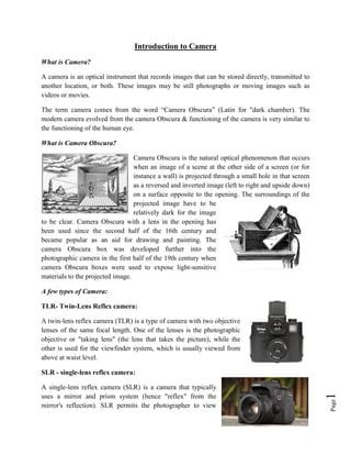Page
1
Introduction to Camera
What is Camera?
A camera is an optical instrument that records images that can be stored directly, transmitted to
another location, or both. These images may be still photographs or moving images such as
videos or movies.
The term camera comes from the word “Camera Obscura” (Latin for "dark chamber). The
modern camera evolved from the camera Obscura & functioning of the camera is very similar to
the functioning of the human eye.
What is Camera Obscura?
Camera Obscura is the natural optical phenomenon that occurs
when an image of a scene at the other side of a screen (or for
instance a wall) is projected through a small hole in that screen
as a reversed and inverted image (left to right and upside down)
on a surface opposite to the opening. The surroundings of the
projected image have to be
relatively dark for the image
to be clear. Camera Obscura with a lens in the opening has
been used since the second half of the 16th century and
became popular as an aid for drawing and painting. The
camera Obscura box was developed further into the
photographic camera in the first half of the 19th century when
camera Obscura boxes were used to expose light-sensitive
materials to the projected image.
A few types of Camera:
TLR- Twin-Lens Reflex camera:
A twin-lens reflex camera (TLR) is a type of camera with two objective
lenses of the same focal length. One of the lenses is the photographic
objective or "taking lens" (the lens that takes the picture), while the
other is used for the viewfinder system, which is usually viewed from
above at waist level.
SLR - single-lens reflex camera:
A single-lens reflex camera (SLR) is a camera that typically
uses a mirror and prism system (hence "reflex" from the
mirror's reflection). SLR permits the photographer to view
 