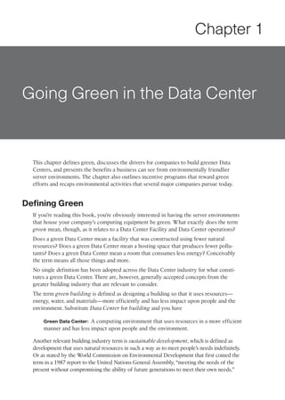 Chapter 1



Going Green in the Data Center


  This chapter defines green, discusses the drivers for companies to build greener Data
  Centers, and presents the benefits a business can see from environmentally friendlier
  server environments. The chapter also outlines incentive programs that reward green
  efforts and recaps environmental activities that several major companies pursue today.


Defining Green
  If you’re reading this book, you’re obviously interested in having the server environments
  that house your company’s computing equipment be green. What exactly does the term
  green mean, though, as it relates to a Data Center Facility and Data Center operations?
  Does a green Data Center mean a facility that was constructed using fewer natural
  resources? Does a green Data Center mean a hosting space that produces fewer pollu-
  tants? Does a green Data Center mean a room that consumes less energy? Conceivably
  the term means all those things and more.
  No single definition has been adopted across the Data Center industry for what consti-
  tutes a green Data Center. There are, however, generally accepted concepts from the
  greater building industry that are relevant to consider.
  The term green building is defined as designing a building so that it uses resources—
  energy, water, and materials—more efficiently and has less impact upon people and the
  environment. Substitute Data Center for building and you have

      Green Data Center: A computing environment that uses resources in a more efficient
      manner and has less impact upon people and the environment.

  Another relevant building industry term is sustainable development, which is defined as
  development that uses natural resources in such a way as to meet people’s needs indefinitely.
  Or as stated by the World Commission on Environmental Development that first coined the
  term in a 1987 report to the United Nations General Assembly, “meeting the needs of the
  present without compromising the ability of future generations to meet their own needs.”
 