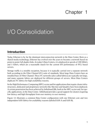 Chapter 1



I/O Consolidation


Introduction
Today Ethernet is by far the dominant interconnection network in the Data Center. Born as a
shared media technology, Ethernet has evolved over the years to become a network based on
point-to-point full-duplex links. In today’s Data Centers, it is deployed at speeds of 100 Mbit/s
and 1 Gbit/s, which are a reasonable match for the current I/O performance of PCI, based
servers.
Storage trafﬁc is a notable exception, because it is typically carried over a separate network
built according to the Fibre Channel (FC) suite of standards. Most large Data Centers have an
installed base of Fibre Channel. These FC networks (also called fabrics) are typically not large,
and many separate fabrics are deployed for different groups of servers. Most Data Centers
duplicate FC fabrics for high availability reasons.
In the High Performance Computing (HPC) sector and for applications that require cluster infra-
structures, dedicated and proprietary networks like Myrinet and Quadrix have been deployed.
A certain penetration has been achieved by Inﬁniband (IB), both in the HPC sector and, for spe-
ciﬁc applications, in the Data Center. Inﬁniband provides a good support for clusters requiring
low latency and high throughput from user memory to user memory.
Figure 1-1 illustrates a common Data Center conﬁguration with one Ethernet core and two
independent SAN fabrics for availability reasons (labeled SAN A and SAN B).




                                                                                               1
 