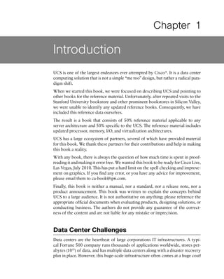 Chapter 1

Introduction
UCS is one of the largest endeavors ever attempted by Cisco®. It is a data center
computing solution that is not a simple “me too” design, but rather a radical para-
digm shift.
When we started this book, we were focused on describing UCS and pointing to
other books for the reference material. Unfortunately, after repeated visits to the
Stanford University bookstore and other prominent bookstores in Silicon Valley,
we were unable to identify any updated reference books. Consequently, we have
included this reference data ourselves.
The result is a book that consists of 50% reference material applicable to any
server architecture and 50% specific to the UCS. The reference material includes
updated processor, memory, I/O, and virtualization architectures.
UCS has a large ecosystem of partners, several of which have provided material
for this book. We thank these partners for their contributions and help in making
this book a reality.
With any book, there is always the question of how much time is spent in proof-
reading it and making it error free. We wanted this book to be ready for Cisco Live,
Las Vegas, July 2010. This has put a hard limit on the spell checking and improve-
ment on graphics. If you find any error, or you have any advice for improvement,
please email them to ca-book@ip6.com.
Finally, this book is neither a manual, nor a standard, nor a release note, nor a
product announcement. This book was written to explain the concepts behind
UCS to a large audience. It is not authoritative on anything; please reference the
appropriate official documents when evaluating products, designing solutions, or
conducting business. The authors do not provide any guarantee of the correct-
ness of the content and are not liable for any mistake or imprecision.



Data Center Challenges
Data centers are the heartbeat of large corporations IT infrastructures. A typi-
cal Fortune 500 company runs thousands of applications worldwide, stores pet-
abytes (1015) of data, and has multiple data centers along with a disaster recovery
plan in place. However, this huge-scale infrastructure often comes at a huge cost!
 
