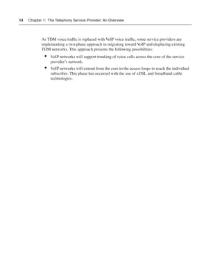 14   Chapter 1: The Telephony Service Provider: An Overview




            As TDM voice trafﬁc is replaced with VoIP voice trafﬁc, some service providers are
            implementing a two-phase approach in migrating toward VoIP and displacing existing
            TDM networks. This approach presents the following possibilities:
              •   VoIP networks will support trunking of voice calls across the core of the service
                  provider’s network.
              •   VoIP networks will extend from the core to the access loops to reach the individual
                  subscriber. This phase has occurred with the use of xDSL and broadband cable
                  technologies.
 