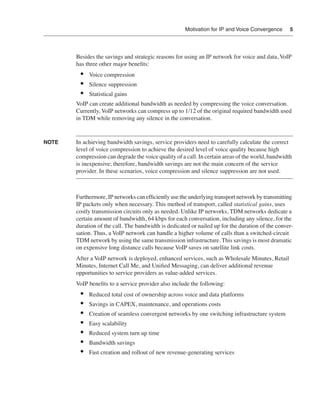 Motivation for IP and Voice Convergence       5




       Besides the savings and strategic reasons for using an IP network for voice and data, VoIP
       has three other major beneﬁts:
        •   Voice compression
        •   Silence suppression
        •   Statistical gains
       VoIP can create additional bandwidth as needed by compressing the voice conversation.
       Currently, VoIP networks can compress up to 1/12 of the original required bandwidth used
       in TDM while removing any silence in the conversation.


NOTE   In achieving bandwidth savings, service providers need to carefully calculate the correct
       level of voice compression to achieve the desired level of voice quality because high
       compression can degrade the voice quality of a call. In certain areas of the world, bandwidth
       is inexpensive; therefore, bandwidth savings are not the main concern of the service
       provider. In these scenarios, voice compression and silence suppression are not used.



       Furthermore, IP networks can efﬁciently use the underlying transport network by transmitting
       IP packets only when necessary. This method of transport, called statistical gains, uses
       costly transmission circuits only as needed. Unlike IP networks, TDM networks dedicate a
       certain amount of bandwidth, 64 kbps for each conversation, including any silence, for the
       duration of the call. The bandwidth is dedicated or nailed up for the duration of the conver-
       sation. Thus, a VoIP network can handle a higher volume of calls than a switched-circuit
       TDM network by using the same transmission infrastructure. This savings is most dramatic
       on expensive long distance calls because VoIP saves on satellite link costs.
       After a VoIP network is deployed, enhanced services, such as Wholesale Minutes, Retail
       Minutes, Internet Call Me, and Uniﬁed Messaging, can deliver additional revenue
       opportunities to service providers as value-added services.
       VoIP beneﬁts to a service provider also include the following:
        •   Reduced total cost of ownership across voice and data platforms
        •   Savings in CAPEX, maintenance, and operations costs
        •   Creation of seamless convergent networks by one switching infrastructure system
        •   Easy scalability
        •   Reduced system turn up time
        •   Bandwidth savings
        •   Fast creation and rollout of new revenue-generating services
 