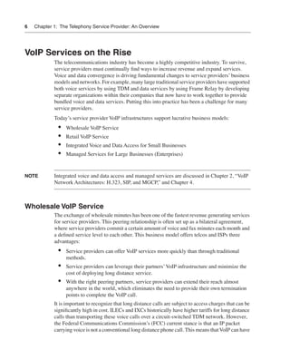 6   Chapter 1: The Telephony Service Provider: An Overview




VoIP Services on the Rise
            The telecommunications industry has become a highly competitive industry. To survive,
            service providers must continually ﬁnd ways to increase revenue and expand services.
            Voice and data convergence is driving fundamental changes to service providers’ business
            models and networks. For example, many large traditional service providers have supported
            both voice services by using TDM and data services by using Frame Relay by developing
            separate organizations within their companies that now have to work together to provide
            bundled voice and data services. Putting this into practice has been a challenge for many
            service providers.
            Today’s service provider VoIP infrastructures support lucrative business models:
              •   Wholesale VoIP Service
              •   Retail VoIP Service
              •   Integrated Voice and Data Access for Small Businesses
              •   Managed Services for Large Businesses (Enterprises)


NOTE        Integrated voice and data access and managed services are discussed in Chapter 2, “VoIP
            Network Architectures: H.323, SIP, and MGCP,” and Chapter 4.



Wholesale VoIP Service
            The exchange of wholesale minutes has been one of the fastest revenue generating services
            for service providers. This peering relationship is often set up as a bilateral agreement,
            where service providers commit a certain amount of voice and fax minutes each month and
            a deﬁned service level to each other. This business model offers telcos and ISPs three
            advantages:
              •   Service providers can offer VoIP services more quickly than through traditional
                  methods.
              •   Service providers can leverage their partners’ VoIP infrastructure and minimize the
                  cost of deploying long distance service.
              •   With the right peering partners, service providers can extend their reach almost
                  anywhere in the world, which eliminates the need to provide their own termination
                  points to complete the VoIP call.
            It is important to recognize that long distance calls are subject to access charges that can be
            signiﬁcantly high in cost. ILECs and IXCs historically have higher tariffs for long distance
            calls than transporting these voice calls over a circuit-switched TDM network. However,
            the Federal Communications Commission’s (FCC) current stance is that an IP packet
            carrying voice is not a conventional long distance phone call. This means that VoIP can have
 