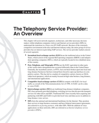 CHAPTER
                             1
The Telephony Service Provider:
An Overview
    This chapter will assist network engineers, technicians, and other necessary decision
    makers within telephone companies (telcos) and Internet service providers (ISPs) to
    understand the transition to a Voice over IP (VoIP) network. Because of the extremely
    competitive environment in the telco and Internet industry today, the entire group of service
    providers has an interest in providing VoIP services. The service provider market consists
    of several segments:
     •   Incumbent local exchange carriers (ILECs) are the traditional telcos in the United
         States, which consist of the regional Bell operating companies (RBOCs) and indepen-
         dent operating companies (IOCs), which are typically located in less inhabited areas
         of the country.
     •   Post, Telephone, and Telegraphs (PTTs) are the ILEC equivalent in other parts
         of the world where deregulation has occurred differently than in the United States.
         Generally, the incumbent carriers, or PTTs, have not been broken apart into local and
         long distance businesses but have instead been forced to open up interfaces to com-
         petitive carriers. This has led to a market of competitive carriers, known as OLOs
         (other local operators), which are mainly focused on high value business, long distance,
         and international applications.
     •   Competitive local exchange carriers (CLECs) compete with ILECs for local
         trafﬁc as a result of the Telecommunications Act of 1996. A CLEC can be a data
         or voice CLEC.
     •   Interexchange carriers (IXCs) are traditional long distance telephone companies.
         IXCs have primarily provided telephony-switching services but also provide transport
         services for other telcos and ISPs. Traditional IXCs have recently been acquiring and
         partnering with ISPs and CLECs to provide local voice and data access in addition to
         long distance voice service.
     •   ISPs form the national and international backbones for the Internet. They position
         their services to large business customers and have bilateral interconnect agreements,
         also referred to as peering partners, with other ISPs. With the addition of voice
         applications on these networks, ISPs are referred to as Internet telephony service
         providers (ITSPs).
 