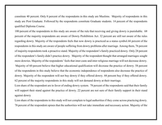 constitute 40 percent. Only 0 percent of the respondents in this study are Muslims. Majority of respondents in this
study are Post Graduate. Followed by the respondents constitute Graduate students. 14 percent of the respondents
qualified Diploma Course.
100 percent of the respondents in this study are aware of the rule that receiving and giving dowry is punishable. 68
percent of the majority respondents are aware of Dowry Prohibition Act. 32 percent are still not aware of the rules
regarding dowry. Majority of the respondents feels that now dowry is practiced as a status symbol.44 percent of the
respondents in this study are aware of people suffering from dowry problems after marriage. Among them, 76 percent
of majority respondents took a proactive stand. Majority of the respondent’s family practiced dowry. Only 28 percent
of the respondent’s family didn’t practice dowry. Majority of the respondent thought that arranged marriages sought
more dowries. Majority of the respondents’ feels that inter caste and inter religious marriage will not decrease dowry.
Majority of 60 percent believe that higher educational qualification will decrease the practice of dowry. 58 percent
of the respondents in this study believe that the economic independence of respondents also decrease the practice of
dowry. Majority of the respondent will not buy dowry if they offered dowry. 44 percent buy if they offered dowry.
62 percent of the majority respondents in this study will not demand dowry at their marriage.
Lion share of the respondent are in favor of ending dowry system. 78 percent of the respondents said that their family
will support their stand against the practice of dowry. 22 percent are not sure of their family support in their stand
against dowry
Lion share of the respondents in this study will not complain to legal authorities if they come across practicing dowry.
78 percent of the respondent opines that the authorities will not take immediate and necessary action. Majority of the
 
