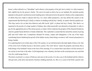 house is often referred to as “Streedhan” and in theory is the property of the girl, but in reality it is often treated as
their rightful due by the groom’s family. The sum to be paid as dowry has no set standard, the yardstick greatly
depends on the groom’s profession/social standing and is often perceived as the groom’s family as the compensation
of efforts they have made to educate their boy. In a more subtle perspective, one may define this custom as the
unquestioned idea that the girl’s family is inferior in standing with the boy’s family, no matter what her qualities are.
Thus they need to be on their best behavior and offer lavish “gifts” to please the boy’s family. This ideal is so
ingrained in the psyche of a large number of Indians, they either practically ruin themselves financially in order to
pay for the appropriate price of the chosen groom, or make a bid to eradicate the prospect of this financial burden by
selective gender-based abortion or female infanticide. This exploitative system that has turned the custom of giving
gifts and well wishes into a compulsory demand for money, respect and subjugation, is the one of the major
contributing factors hindering the growth of the Indian society where being a woman is still viewed synonymous to
being a burden
It is surprising that even in these days of the 21th century; we are still drowned in the dark depth of these evils. One
of the worst evils of Indian Society is the dowry system. The word ‘dowry’ means the property and money that a
bride brings to her husband’s house at the time of her marriage. It is a custom that is prevalent in all the sections of
our society in one form or the other. At the beginning it was voluntary, but later on the social pressure was such that
very few could escape from it.
The dowry at present is a source of both joy and curse in the society. It is also a joy to the husband and his relatives
who get cash, costly dress and utensils, furniture, bedding materials, etc. But, it is a curse to the bride’s parents who
 