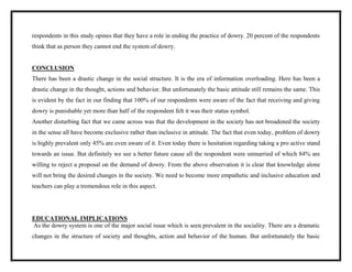 respondents in this study opines that they have a role in ending the practice of dowry. 20 percent of the respondents
think that as person they cannot end the system of dowry.
CONCLUSION
There has been a drastic change in the social structure. It is the era of information overloading. Here has been a
drastic change in the thought, actions and behavior. But unfortunately the basic attitude still remains the same. This
is evident by the fact in our finding that 100% of our respondents were aware of the fact that receiving and giving
dowry is punishable yet more than half of the respondent felt it was their status symbol.
Another disturbing fact that we came across was that the development in the society has not broadened the society
in the sense all have become exclusive rather than inclusive in attitude. The fact that even today, problem of dowry
is highly prevalent only 45% are even aware of it. Even today there is hesitation regarding taking a pro active stand
towards an issue. But definitely we see a better future cause all the respondent were unmarried of which 84% are
willing to reject a proposal on the demand of dowry. From the above observation it is clear that knowledge alone
will not bring the desired changes in the society. We need to become more empathetic and inclusive education and
teachers can play a tremendous role in this aspect.
EDUCATIONAL IMPLICATIONS
As the dowry system is one of the major social issue which is seen prevalent in the sociality. There are a dramatic
changes in the structure of society and thoughts, action and behavior of the human. But unfortunately the basic
 