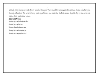 attitude of the human towards dowry remains the same. There should be a change in this attitude. Its can only happens
through education. We have to focus such social issues and make the students aware about it. So we can save our
nation from such social issues.
REFERENCES
Htpps:/www.inlibnet.ac.in
Htpps:/www,ijsr.net
Htpps:/family.jrank. org
Htpps:/www.i-scholar.in
Htpps:/www.popline,org
 