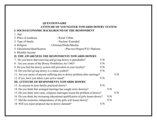 QUESTIONNAIRE
ATTITUDE OF YOUNGSTER TOWARDS DOWRY SYSTEM
I. SOCIO-ECONOMIC BACKGROUND OF THE RESPONDENT
1. Age :
2. Place of residence : Rural/ Urban
3. Type of family : Nuclear/ Extended
4. Religion : Christian/Hindu/Muslim
5. Educational Qualification : Plus two/Degree/P.G/ Diploma
6. Monthly Income :
II. THE AWARENESS THE RESPONDENTS TOWARDS DOWRY.
7. Do you know that receiving and giving dowry is punishable? Y/N
8. Are you aware of the Dowry Prohibition Act 1965? Y/N
9. Do you feel the dowry system still prevalent in your locality? Y/N
10. Do you feel giving dowry is a status symbol? Y/N
11. Are you aware of anyone suffering due to dowry problem after marriage? Y/N
12. If yes, have you taken a pro active stand? Y/N
III. ATTITUDE OF RESPONDENTS TOWARDS DOWRY
13. As anyone in your family practiced dowry? Y/N
14. Do you think that arranged marriage has sought more dowries? Y/N
15. Do you think inter caste, religious marriages lessen the problem of dowry? Y/N
16. Do you think the increasing educational qualification of girls lessen dowry? Y/N
17. Did the economic independence of the girls will lessen dowry? Y/N
18. Will you reject proposal due to dowry demand? Y/N
 