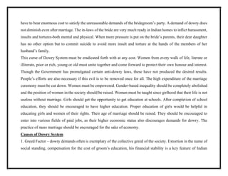 have to bear enormous cost to satisfy the unreasonable demands of the bridegroom’s party. A demand of dowry does
not diminish even after marriage. The in-laws of the bride are very much ready in Indian homes to inflict harassment,
insults and tortures-both mental and physical. When more pressure is put on the bride’s parents, their dear daughter
has no other option but to commit suicide to avoid more insult and torture at the hands of the members of her
husband’s family.
This curse of Dowry System must be eradicated forth with at any cost. Women from every walk of life, literate or
illiterate, poor or rich, young or old must unite together and come forward to protect their own honour and interest.
Though the Government has promulgated certain anti-dowry laws, these have not produced the desired results.
People’s efforts are also necessary if this evil is to be removed once for all. The high expenditure of the marriage
ceremony must be cut down. Women must be empowered. Gender-based inequality should be completely abolished
and the position of women in the society should be raised. Women must be taught since girlhood that their life is not
useless without marriage. Girls should get the opportunity to get education at schools. After completion of school
education, they should be encouraged to have higher education. Proper education of girls would be helpful in
educating girls and women of their rights. Their age of marriage should be raised. They should be encouraged to
enter into various fields of paid jobs, as their higher economic status also discourages demands for dowry. The
practice of mass marriage should be encouraged for the sake of economy.
Causes of Dowry System
1. Greed Factor – dowry demands often is exemplary of the collective greed of the society. Extortion in the name of
social standing, compensation for the cost of groom’s education, his financial stability is a key feature of Indian
 
