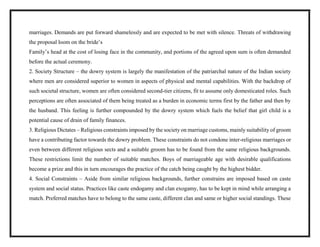 marriages. Demands are put forward shamelessly and are expected to be met with silence. Threats of withdrawing
the proposal loom on the bride’s
Family’s head at the cost of losing face in the community, and portions of the agreed upon sum is often demanded
before the actual ceremony.
2. Society Structure – the dowry system is largely the manifestation of the patriarchal nature of the Indian society
where men are considered superior to women in aspects of physical and mental capabilities. With the backdrop of
such societal structure, women are often considered second-tier citizens, fit to assume only domesticated roles. Such
perceptions are often associated of them being treated as a burden in economic terms first by the father and then by
the husband. This feeling is further compounded by the dowry system which fuels the belief that girl child is a
potential cause of drain of family finances.
3. Religious Dictates – Religious constraints imposed by the society on marriage customs, mainly suitability of groom
have a contributing factor towards the dowry problem. These constraints do not condone inter-religious marriages or
even between different religious sects and a suitable groom has to be found from the same religious backgrounds.
These restrictions limit the number of suitable matches. Boys of marriageable age with desirable qualifications
become a prize and this in turn encourages the practice of the catch being caught by the highest bidder.
4. Social Constraints – Aside from similar religious backgrounds, further constrains are imposed based on caste
system and social status. Practices like caste endogamy and clan exogamy, has to be kept in mind while arranging a
match. Preferred matches have to belong to the same caste, different clan and same or higher social standings. These
 