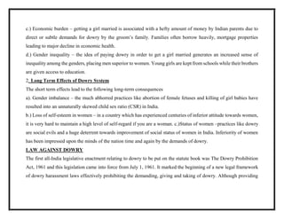 c.) Economic burden – getting a girl married is associated with a hefty amount of money by Indian parents due to
direct or subtle demands for dowry by the groom’s family. Families often borrow heavily, mortgage properties
leading to major decline in economic health.
d.) Gender inequality – the idea of paying dowry in order to get a girl married generates an increased sense of
inequality among the genders, placing men superior to women. Young girls are kept from schools while their brothers
are given access to education.
2. Long Term Effects of Dowry System
The short term effects lead to the following long-term consequences
a). Gender imbalance – the much abhorred practices like abortion of female fetuses and killing of girl babies have
resulted into an unnaturally skewed child sex ratio (CSR) in India.
b.) Loss of self-esteem in women – in a country which has experienced centuries of inferior attitude towards women,
it is very hard to maintain a high level of self-regard if you are a woman. c.)Status of women –practices like dowry
are social evils and a huge deterrent towards improvement of social status of women in India. Inferiority of women
has been impressed upon the minds of the nation time and again by the demands of dowry.
LAW AGAINST DOWRY
The first all-India legislative enactment relating to dowry to be put on the statute book was The Dowry Prohibition
Act, 1961 and this legislation came into force from July 1, 1961. It marked the beginning of a new legal framework
of dowry harassment laws effectively prohibiting the demanding, giving and taking of dowry. Although providing
 