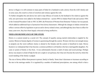 dowry is illegal, it is still common in many parts of India for a husband to seek a dowry from the wife's family and
in some cases, this result in a form of extortion and violence against the wife.
To further strengthen the anti-dowry law and to stop offences of cruelty by the husband or his relatives against the
wife, new provisions were added to the Indian criminal law - section 498A to Indian Penal Code and section 198A
to the Criminal Procedure Code in 1983. In 2005, the Protection of Women from Domestic Violence Act was passed,
which added an additional layer of protection from dowry harassment. Although the changes in Indian criminal law
reflect a serious effort by legislators to put an end to dowry-related crimes, and although they have been in effect for
many years now, they have been largely criticized as being ineffective.
NEED AND SIGNIFICANCE OF THE STUDY
Dowry is a custom turned as a social evil. The concept of equality among marital relationship is toppled by the
custom. Moreover human dignity of women is questioning through the custom. Women who have not enough money
or property are the worst sufferers Justice is denied to the females and the custom is beneficial to male. Dowry
System is so widespread that it has become a common problem to all families who have marriageable daughters. No
caste or system of family is free from. It was unfortunately become a mark of status and social prestige. Perhaps
dowry was meant or a kind of help for the new couple to set up house, but it has now become the norm by which the
social standing of the family is judged.
The size of dowry differs from person to person, family to family. Some time it decreases or increases according to
the rate in the marriage market. It is regulated by a number of traditional prescriptions, one among which is that a
 