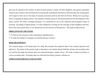 girl must be married at the earliest. In their feverish anxiety to marry off their daughters, the parents reluctantly
submit to give a dowry and ruin themselves economically, and demean themselves while they play the waiting game
with respect to their sons in the hope of exacting maximum profit in the form of dowries. Money lost in giving a
dowry is regained in taking a dowry. The situation of Indian society is convenient ground for the development of the
dowry system. We follow Arranged marriage. It is considered as one of the respected and prestigious forms of
marriage. According to Indian parents, it is their obligation to arrange for the marriage of their daughters and sons.
Due to the caste system there is very limited area for the selection of life partners. This leads to high dowries.
OBJECTIVES OF THE STUDY
1. To find out the awareness of the respondents regarding dowry.
2. To study the attitude of youngsters toward the practice of dowry.
RESEARCH DESIGN
The research design is the master plan of a study that connects the empirical data to the research questions and
objectives. The nature of the present study is descriptive cum analysis based. Both the primary and secondary data
are used for the study; the primary data was collected through a sample survey. The study is based on primary as
well as secondary data. Secondary data are collected from books, journals, websites etc.
TOOLS USED FOR DATA COLLECTION
 