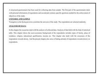 A structured questionnaire has been used for collecting data from sample. The first part of the questionnaire deals
with personal information of respondents and second part contains specific questions needed for the achievement of
objectives of the study.
UNIVERSE AND SAMPLE
Youngsters in the Kottayam town constitute the universe of the study. The respondents are selected randomly.
ANALYSIS OF DATA
In this chapter the researcher dealt with the analysis of collected data. Analysis of data held with the help of statistical
table. This chapter shows the socio-economic background of the respondents includes types of family, place of
residence, religion, educational qualification, income etc. This chapter also dealt with the awareness of the
respondents towards dowry. And the present chapter also aims at finding attitude of respondents towards dowry on
respondents.
 