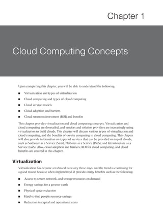 Chapter 1



Cloud Computing Concepts


  Upon completing this chapter, you will be able to understand the following:

  ■   Virtualization and types of virtualization

  ■   Cloud computing and types of cloud computing

  ■   Cloud service models

  ■   Cloud adoption and barriers

  ■   Cloud return on investment (ROI) and benefits

  This chapter provides virtualization and cloud computing concepts. Virtualization and
  cloud computing are dovetailed, and vendors and solution providers are increasingly using
  virtualization to build clouds. This chapter will discuss various types of virtualization and
  cloud computing, and the benefits of on-site computing to cloud computing. This chapter
  will also provide information on types of services that can be provided on top of clouds,
  such as Software as a Service (SaaS), Platform as a Service (PaaS), and Infrastructure as a
  Service (IaaS). Also, cloud adoption and barriers, ROI for cloud computing, and cloud
  benefits are covered in this chapter.


Virtualization
  Virtualization has become a technical necessity these days, and the trend is continuing for
  a good reason because when implemented, it provides many benefits such as the following:

  ■   Access to server, network, and storage resources on demand

  ■   Energy savings for a greener earth

  ■   Physical space reduction

  ■   Hard-to-find people resource savings

  ■   Reduction in capital and operational costs
 