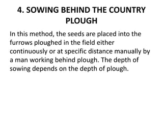 4. SOWING BEHIND THE COUNTRY
PLOUGH
In this method, the seeds are placed into the
furrows ploughed in the field either
continuously or at specific distance manually by
a man working behind plough. The depth of
sowing depends on the depth of plough.
 