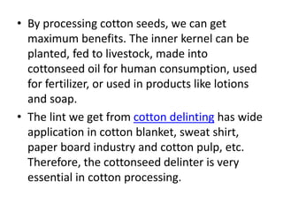 • By processing cotton seeds, we can get
maximum benefits. The inner kernel can be
planted, fed to livestock, made into
cottonseed oil for human consumption, used
for fertilizer, or used in products like lotions
and soap.
• The lint we get from cotton delinting has wide
application in cotton blanket, sweat shirt,
paper board industry and cotton pulp, etc.
Therefore, the cottonseed delinter is very
essential in cotton processing.
 