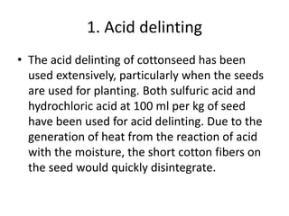 1. Acid delinting
• The acid delinting of cottonseed has been
used extensively, particularly when the seeds
are used for planting. Both sulfuric acid and
hydrochloric acid at 100 ml per kg of seed
have been used for acid delinting. Due to the
generation of heat from the reaction of acid
with the moisture, the short cotton fibers on
the seed would quickly disintegrate.
 