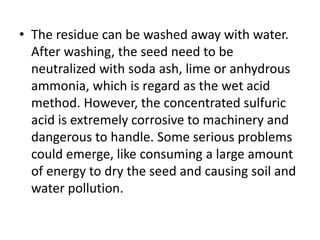 • The residue can be washed away with water.
After washing, the seed need to be
neutralized with soda ash, lime or anhydrous
ammonia, which is regard as the wet acid
method. However, the concentrated sulfuric
acid is extremely corrosive to machinery and
dangerous to handle. Some serious problems
could emerge, like consuming a large amount
of energy to dry the seed and causing soil and
water pollution.
 