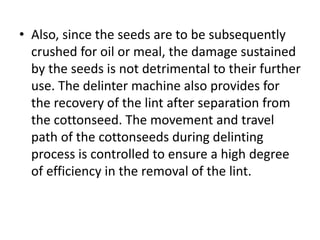 • Also, since the seeds are to be subsequently
crushed for oil or meal, the damage sustained
by the seeds is not detrimental to their further
use. The delinter machine also provides for
the recovery of the lint after separation from
the cottonseed. The movement and travel
path of the cottonseeds during delinting
process is controlled to ensure a high degree
of efficiency in the removal of the lint.
 