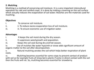 2. Mulching
Mulching is a method of conserving soil moisture. It is a very important intercultural
operation for rabi and rainfed crops. It is done by making a covering on the soil surface
which actually reduces the evaporation of soil water. Mulches are the materials used for
mulching.
Objectives
i. To conserve soil moisture.
ii. ii. To reduce excess evaporation loss of soil moisture.
iii. iii. To ensure economic use of irrigation water.
Advantages
i. It keeps the soil moist during the dry season.
ii. It suppresses weed growth and population.
iii. Keeps the soil cool during dry and hot season.
iv. Use of mulches like water hyacinth or straw adds significant amount of
organic matter to the soil after decomposition.
v. Natural mulching aerates the soil which helps better respiration of plant
roots.
vi. Mulching becomes essential for some crops to prevent contact of product
with soil as for example fruits of straw berry plants if come in direct contact with the soil
then the fruits will rot. So, mulching becomes essential for strawberry.
 