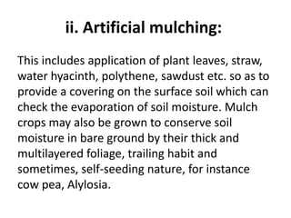 ii. Artificial mulching:
This includes application of plant leaves, straw,
water hyacinth, polythene, sawdust etc. so as to
provide a covering on the surface soil which can
check the evaporation of soil moisture. Mulch
crops may also be grown to conserve soil
moisture in bare ground by their thick and
multilayered foliage, trailing habit and
sometimes, self-seeding nature, for instance
cow pea, Alylosia.
 