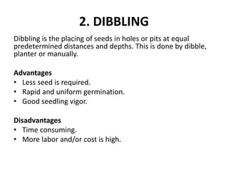 2. DIBBLING
Dibbling is the placing of seeds in holes or pits at equal
predetermined distances and depths. This is done by dibble,
planter or manually.
Advantages
• Less seed is required.
• Rapid and uniform germination.
• Good seedling vigor.
Disadvantages
• Time consuming.
• More labor and/or cost is high.
 