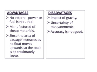 ADVANTAGES
 No external power or
fuel is required.
 Manufactured of
cheap materials.
 Since the area of
passage increases as
he float moves
upwards so the scale
is approximately
linear.
DISADVATAGES
 Impact of gravity.
 Uncertainty of
measurements.
 Accuracy is not good.
 